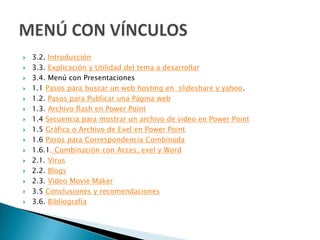    3.2. Introducción
   3.3. Explicación y Utilidad del tema a desarrollar
   3.4. Menú con Presentaciones
   1.1 Pasos para buscar un web hosting en slideshare y yahoo.
   1.2. Pasos para Publicar una Página web
   1.3. Archivo flash en Power Point
   1.4 Secuencia para mostrar un archivo de video en Power Point
   1.5 Gráfica o Archivo de Exel en Power Point
   1.6 Pasos para Correspondencia Combinada
   1.6.1. Combinación con Acces, exel y Word
   2.1. Virus
   2.2. Blogs
   2.3. Video Movie Maker
   3.5 Conclusiones y recomendaciones
   3.6. Bibliografía
 