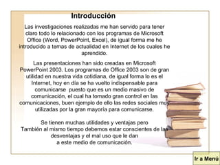 Introducción  Las investigaciones realizadas me han servido para tener claro todo lo relacionado con los programas de Microsoft Office (Word, PowerPoint, Excel), de igual forma me he introducido a temas de actualidad en Internet de los cuales he aprendido. Las presentaciones han sido creadas en Microsoft PowerPoint 2003. Los programas de Office 2003 son de gran utilidad en nuestra vida cotidiana, de igual forma lo es el Internet, hoy en día se ha vuelto indispensable para comunicarse  puesto que es un medio masivo de comunicación, el cual ha tomado gran control en las comunicaciones, buen ejemplo de ello las redes sociales muy utilizadas por la gran mayoría para comunicarse. Se tienen muchas utilidades y ventajas pero También al mismo tiempo debemos estar conscientes de las desventajas y el mal uso que le dan a este medio de comunicación. Ir a Menú 