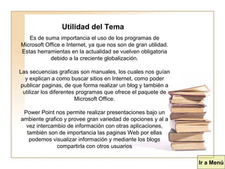 Utilidad del Tema Es de suma importancia el uso de los programas de Microsoft Office e Internet, ya que nos son de gran utilidad. Estas herramientas en la actualidad se vuelven obligatoria debido a la creciente globalización. Las secuencias graficas son manuales, los cuales nos guían y explican a como buscar sitios en Internet, como poder publicar paginas, de que forma realizar un blog y también a utilizar los diferentes programas que ofrece el paquete de Microsoft Office. Power Point nos permite realizar presentaciones bajo un ambiente grafico y provee gran variedad de opciones y al a vez intercambio de información con otras aplicaciones, también son de importancia las paginas Web por ellas podemos visualizar información y mediante los blogs compartirla con otros usuarios Ir a Menú 