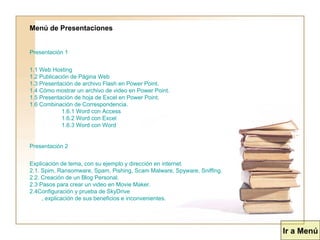 Menú de Presentaciones Presentación 1 1.1 Web  Hosting 1.2 Publicación de Página Web 1.3 Presentación de archivo Flash en Power Point. 1.4 Cómo mostrar un archivo de video en Power Point. 1.5 Presentación de hoja de Excel en Power Point. 1.6 Combinación de Correspondencia. 1.6.1 Word con Access 1.6.2 Word con Excel 1.6.3 Word con Word Presentación 2 Explicación de tema, con su ejemplo y dirección en  internet . 2.1.  Spim ,  Ransomware ,  Spam ,  Pishing ,  Scam   Malware ,  Spyware ,  Sniffing . 2.2. Creación de un Blog Personal. 2.3 Pasos para crear un video en  Movie   Maker . 2.4	Configuración y prueba de  SkyDrive , 	explicación de sus beneficios e inconvenientes. Ir a Menú 