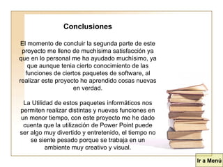 Conclusiones El momento de concluir la segunda parte de este proyecto me lleno de muchísima satisfacción ya que en lo personal me ha ayudado muchísimo, ya que aunque tenia cierto conocimiento de las funciones de ciertos paquetes de software, al realizar este proyecto he aprendido cosas nuevas en verdad. La Utilidad de estos paquetes informáticos nos permiten realizar distintas y nuevas funciones en un menor tiempo, con este proyecto me he dado cuenta que la utilización de Power Point puede ser algo muy divertido y entretenido, el tiempo no se siente pesado porque se trabaja en un ambiente muy creativo y visual. Ir a Menú 