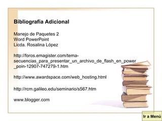 Bibliografía Adicional Manejo de Paquetes 2 Word PowerPoint Licda. Rosalina López http://foros.emagister.com/tema-secuencias_para_presentar_un_archivo_de_flash_en_power_poin-12907-747279-1.htm http://www.awardspace.com/web_hosting.html http://rcm.galileo.edu/seminario/s567.htm  www.blogger.com  Ir a Menú 
