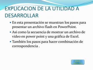 EXPLICACION DE LA UTILIDAD A
DESARROLLAR
  En esta presentación se muestran los pasos para
   presentar un archivo flash en PowerPoint.
  Así como la secuencia de mostrar un archivo de
   video en power point y una gráfica de Excel.
  También los pasos para hacer combinación de
   correspondencia .


                                           MENU
                                         PRINCIPAL
 