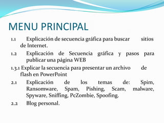 MENU PRINCIPAL
1.1     Explicación de secuencia gráfica para buscar  sitios
     de Internet.
1.2     Explicación de Secuencia gráfica y pasos para
        publicar una página WEB
1.3.1 Explicar la secuencia para presentar un archivo de
     flash en PowerPoint
2.1     Explicación      de     los    temas      de: Spim,
        Ransomware, Spam, Pishing, Scam, malware,
        Spyware, Sniffing, PcZombie, Spoofing.
2.2     Blog personal.
 