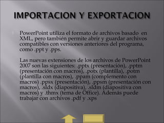  PowerPoint utiliza el formato de archivos basado  en
XML, pero también permite abrir y guardar archivos
compatibles con versiones anteriores del programa,
como .ppt y .pps.
Las nuevas extensiones de los archivos de PowerPoint
2007 son las siguientes: .pptx (presentación), .pptm
(presentación con macros), .potx (plantilla), .potm
(plantilla con macros), .ppam (complemento con
macros) .ppsx (presentación), .ppsm (presentación con
macros), .sldx (diapositiva), .sldm (diapositiva con
macros) y .thmx (tema de Office). Además puede
trabajar con archivos .pdf y .xps
 