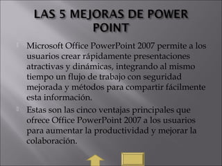  Microsoft Office PowerPoint 2007 permite a los
usuarios crear rápidamente presentaciones
atractivas y dinámicas, integrando al mismo
tiempo un flujo de trabajo con seguridad
mejorada y métodos para compartir fácilmente
esta información.
 Estas son las cinco ventajas principales que
ofrece Office PowerPoint 2007 a los usuarios
para aumentar la productividad y mejorar la
colaboración.
 