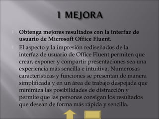  Obtenga mejores resultados con la interfaz de
usuario de Microsoft Office Fluent.
 El aspecto y la impresión rediseñados de la
interfaz de usuario de Office Fluent permiten que
crear, exponer y compartir presentaciones sea una
experiencia más sencilla e intuitiva. Numerosas
características y funciones se presentan de manera
simplificada y en un área de trabajo despejada que
minimiza las posibilidades de distracción y
permite que las personas consigan los resultados
que desean de forma más rápida y sencilla.
 