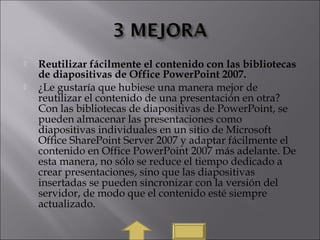  Reutilizar fácilmente el contenido con las bibliotecas
de diapositivas de Office PowerPoint 2007.
 ¿Le gustaría que hubiese una manera mejor de
reutilizar el contenido de una presentación en otra?
Con las bibliotecas de diapositivas de PowerPoint, se
pueden almacenar las presentaciones como
diapositivas individuales en un sitio de Microsoft
Office SharePoint Server 2007 y adaptar fácilmente el
contenido en Office PowerPoint 2007 más adelante. De
esta manera, no sólo se reduce el tiempo dedicado a
crear presentaciones, sino que las diapositivas
insertadas se pueden sincronizar con la versión del
servidor, de modo que el contenido esté siempre
actualizado.
 