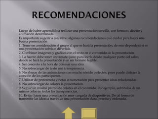  Luego de haber aprendido a realizar una presentación sencilla, con formato, diseño y
animación determinada.
 Es importante sugerir a este nivel algunas recomendaciones que cuidar para hacer una
buena presentación
 1. Tener en consideración el grupo al que se hará la presentación, de esto dependerá si es
una presentación sobria o divertida.
 2. Combinar imágenes y gráficos con el texto en el contenido de la presentación.
 3. La fuente debe tener un tamaño justo para leerla desde cualquier parte del salón
donde se hará la presentación y en un formato legible.
 4. Ser concreto a la hora de plasmar una idea
 5. No sobrecargar de texto una transparencia.
 6. No abusar de las animaciones con mucho sónido o efectos, pues puede distraer la
atención de los participantes.
 7. Utilizar de preferencia viñetas o numeración para presentar ideas relacionadas
 8. No sobrecargar de colores la presentación.
 9. Seguir un mismo patrón de colores en el contenido. Por ejemplo, subtitulos de un
mismo color en todos las transparencias.
 10. Evitar hacer una presentación muy cargada de diapositivas. De tal forma de
transmitir las ideas a través de una presentación clara, precisa y ordenada.
 