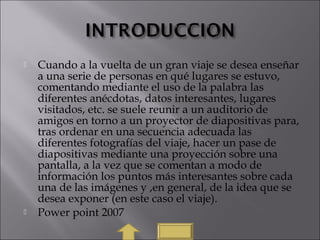  Cuando a la vuelta de un gran viaje se desea enseñar
a una serie de personas en qué lugares se estuvo,
comentando mediante el uso de la palabra las
diferentes anécdotas, datos interesantes, lugares
visitados, etc. se suele reunir a un auditorio de
amigos en torno a un proyector de diapositivas para,
tras ordenar en una secuencia adecuada las
diferentes fotografías del viaje, hacer un pase de
diapositivas mediante una proyección sobre una
pantalla, a la vez que se comentan a modo de
información los puntos más interesantes sobre cada
una de las imágenes y ,en general, de la idea que se
desea exponer (en este caso el viaje).
 Power point 2007
 