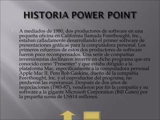  A mediados de 1980, dos productores de software en una
pequeña oficina en California llamada Forethought, Inc.,
estaban calladamente desarrollando el primer software de
presentaciones gráficas para la computadora personal. Los
primeros esfuerzos de estos dos productores de software
fueron poco recompensados. Una serie de compañías
inversionistas declinaron invertir en dicho programa que era
conocido como "Presenter" y que estaba dirigido a la
plataforma Mac, específicamente a la computadora personal
Apple Mac II. Pero Bob Gaskins, dueño de la compañía
Forethought, Inc. y el coproductor del programa, no
perdieron las esperanzas. Después de dos años de
negociaciones (1985-87), vendieron por fin la compañía y su
software a la gigante Microsoft Corporation (Bill Gates) por
la pequeña suma de US$14 millones.
 