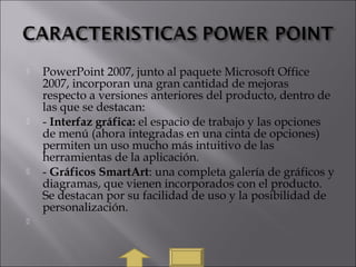  PowerPoint 2007, junto al paquete Microsoft Office
2007, incorporan una gran cantidad de mejoras
respecto a versiones anteriores del producto, dentro de
las que se destacan:
 - Interfaz gráfica: el espacio de trabajo y las opciones
de menú (ahora integradas en una cinta de opciones)
permiten un uso mucho más intuitivo de las
herramientas de la aplicación.
 - Gráficos SmartArt: una completa galería de gráficos y
diagramas, que vienen incorporados con el producto.
Se destacan por su facilidad de uso y la posibilidad de
personalización.

 