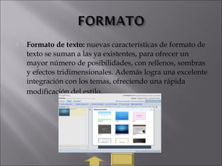  Formato de texto: nuevas características de formato de
texto se suman a las ya existentes, para ofrecer un
mayor número de posibilidades, con rellenos, sombras
y efectos tridimensionales. Además logra una excelente
integración con los temas, ofreciendo una rápida
modificación del estilo.
 