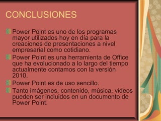 CONCLUSIONES
Power Point es uno de los programas
mayor utilizados hoy en día para la
creaciones de presentaciones a nivel
empresarial como cotidiano.
Power Point es una herramienta de Office
que ha evolucionado a lo largo del tiempo
actualmente contamos con la versión
2010.
Power Point es de uso sencillo.
Tanto imágenes, contenido, música, videos
pueden ser incluidos en un documento de
Power Point.
 