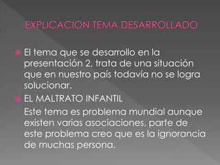  El tema que se desarrollo en la
presentación 2, trata de una situación
que en nuestro país todavía no se logra
solucionar.
 EL MALTRATO INFANTIL
Este tema es problema mundial aunque
existen varias asociaciones, parte de
este problema creo que es la ignorancia
de muchas persona.
 