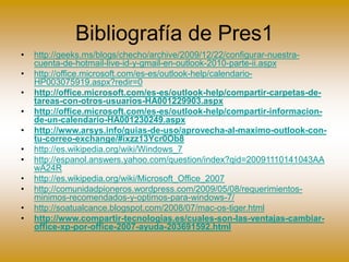 Bibliografía de Pres1
• http://geeks.ms/blogs/checho/archive/2009/12/22/configurar-nuestra-
cuenta-de-hotmail-live-id-y-gmail-en-outlook-2010-parte-ii.aspx
• http://office.microsoft.com/es-es/outlook-help/calendario-
HP003075919.aspx?redir=0
• http://office.microsoft.com/es-es/outlook-help/compartir-carpetas-de-
tareas-con-otros-usuarios-HA001229903.aspx
• http://office.microsoft.com/es-es/outlook-help/compartir-informacion-
de-un-calendario-HA001230249.aspx
• http://www.arsys.info/guias-de-uso/aprovecha-al-maximo-outlook-con-
tu-correo-exchange/#ixzz13Ycr0Ob8
• http://es.wikipedia.org/wiki/Windows_7
• http://espanol.answers.yahoo.com/question/index?qid=20091110141043AA
wA24R
• http://es.wikipedia.org/wiki/Microsoft_Office_2007
• http://comunidadpioneros.wordpress.com/2009/05/08/requerimientos-
minimos-recomendados-y-optimos-para-windows-7/
• http://soatualcance.blogspot.com/2008/07/mac-os-tiger.html
• http://www.compartir-tecnologias.es/cuales-son-las-ventajas-cambiar-
office-xp-por-office-2007-ayuda-203691592.html
 