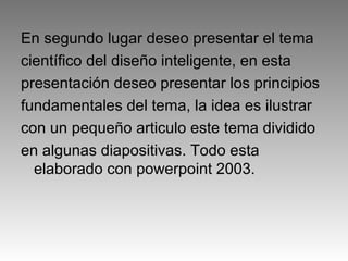 En segundo lugar deseo presentar el tema
científico del diseño inteligente, en esta
presentación deseo presentar los principios
fundamentales del tema, la idea es ilustrar
con un pequeño articulo este tema dividido
en algunas diapositivas. Todo esta
elaborado con powerpoint 2003.
 