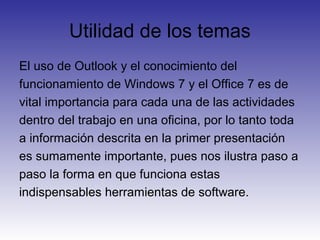 Utilidad de los temas
El uso de Outlook y el conocimiento del
funcionamiento de Windows 7 y el Office 7 es de
vital importancia para cada una de las actividades
dentro del trabajo en una oficina, por lo tanto toda
a información descrita en la primer presentación
es sumamente importante, pues nos ilustra paso a
paso la forma en que funciona estas
indispensables herramientas de software.
 