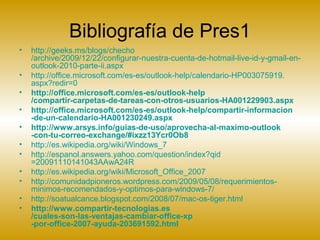Bibliografía de Pres1
• http://geeks.ms/blogs/checho
/archive/2009/12/22/configurar-nuestra-cuenta-de-hotmail-live-id-y-gmail-en-
outlook-2010-parte-ii.aspx
• http://office.microsoft.com/es-es/outlook-help/calendario-HP003075919.
aspx?redir=0
• http://office.microsoft.com/es-es/outlook-help
/compartir-carpetas-de-tareas-con-otros-usuarios-HA001229903.aspx
• http://office.microsoft.com/es-es/outlook-help/compartir-informacion
-de-un-calendario-HA001230249.aspx
• http://www.arsys.info/guias-de-uso/aprovecha-al-maximo-outlook
-con-tu-correo-exchange/#ixzz13Ycr0Ob8
• http://es.wikipedia.org/wiki/Windows_7
• http://espanol.answers.yahoo.com/question/index?qid
=20091110141043AAwA24R
• http://es.wikipedia.org/wiki/Microsoft_Office_2007
• http://comunidadpioneros.wordpress.com/2009/05/08/requerimientos-
minimos-recomendados-y-optimos-para-windows-7/
• http://soatualcance.blogspot.com/2008/07/mac-os-tiger.html
• http://www.compartir-tecnologias.es
/cuales-son-las-ventajas-cambiar-office-xp
-por-office-2007-ayuda-203691592.html
 