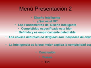 Menú Presentación 2
• Diseño Inteligente
• ¿Que es el DI?
• Los Fundamentos del Diseño Inteligente
• Complejidad especificada esta bien
• Definida y es empíricamente detectable
• Las causas naturales no dirigidas son incapaces de expli
• La inteligencia es la que mejor explica la complejidad esp
• Conclusión
• Frases
• Fin
 