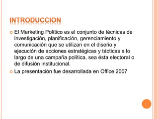  El Marketing Político es el conjunto de técnicas de
investigación, planificación, gerenciamiento y
comunicación que se utilizan en el diseño y
ejecución de acciones estratégicas y tácticas a lo
largo de una campaña política, sea ésta electoral o
de difusión institucional.
 La presentación fue desarrollada en Office 2007
 