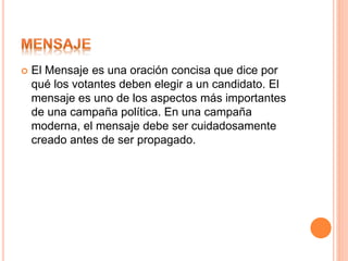  El Mensaje es una oración concisa que dice por
qué los votantes deben elegir a un candidato. El
mensaje es uno de los aspectos más importantes
de una campaña política. En una campaña
moderna, el mensaje debe ser cuidadosamente
creado antes de ser propagado.
 