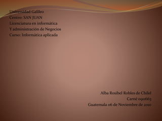 Universidad Galileo
Centro: SAN JUAN
Licenciatura en informática
Y administración de Negocios
Curso: Informática aplicada
Alba Rosibel Robles de Chilel
Carné 0911663
Guatemala 06 de Noviembre de 2010
 