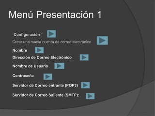 Menú Presentación 1
Configuración
Crear una nueva cuenta de correo electrónico
Nombre
Dirección de Correo Electrónico
Nombre de Usuario
Contraseña
Servidor de Correo entrante (POP3)
Servidor de Correo Saliente (SMTP):
 