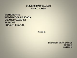 UNIVERSIDAD GALILEO
FISICC – IDEA
METRONORTE
INFORMATICA APLICADA
LIC. WILLY ALVAREZ
SABADOS
HORA: 11:00 A 1:00
CASO 2
ELIZABETH MEJIA SANTOS
08182246
06/11/2010
 