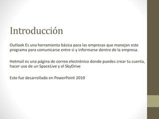 Introducción
Outlook Es una herramienta básica para las empresas que manejan este
programa para comunicarse entre si y informarse dentro de la empresa.
Hotmail es una página de correo electrónico donde puedes crear tu cuenta,
hacer uso de un SpaceLive y el SkyDrive
Esto fue desarrollado en PowerPoint 2010
 