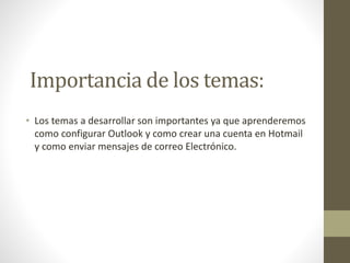 Importancia de los temas:
• Los temas a desarrollar son importantes ya que aprenderemos
como configurar Outlook y como crear una cuenta en Hotmail
y como enviar mensajes de correo Electrónico.
 