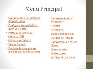 Menú Principal
• Como usar Hotmail
Messenger
• Registro
• Formulario
• Disponibilidad de ID
• Bandeja de Entrada
• Como enviar un correo
Nuevo
• Nuevo Correo
• Enviar correo
• Verificación de Envió
• Outlook como Herramienta
Administrativa
• Configuración de Outlook
2007 con Gmail
• Pasos para Configurar
Outlook 2007
• Calendario Outlook
• Tareas Outlook
• Ejemplo de algo que me
haya Interesado de Outlook
 