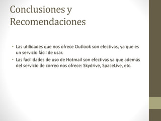 Conclusiones y
Recomendaciones
• Las utilidades que nos ofrece Outlook son efectivas, ya que es
un servicio fácil de usar.
• Las facilidades de uso de Hotmail son efectivas ya que además
del servicio de correo nos ofrece: Skydrive, SpaceLive, etc.
 