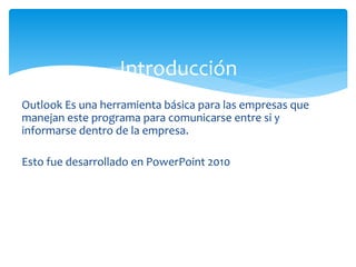 Outlook Es una herramienta básica para las empresas que
manejan este programa para comunicarse entre si y
informarse dentro de la empresa.
Esto fue desarrollado en PowerPoint 2010
Introducción
 