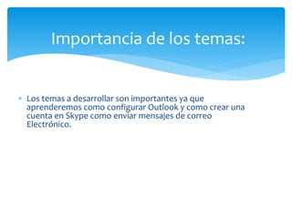  Los temas a desarrollar son importantes ya que
aprenderemos como configurar Outlook y como crear una
cuenta en Skype como enviar mensajes de correo
Electrónico.
Importancia de los temas:
 