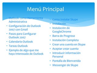  Como Instalar Skype
 Instalación
 Instalación de
GoogleChrome
 Barra de Progreso
 Instalación Completa
 Crear una cuenta en Skype
 Aceptar crear cuenta
 Introducir información
Personal
 Pantalla de Bienvenida
 Messenger de Skype
Menú Principal
• Outlook como Herramienta
Administrativa
• Configuración de Outlook
2007 con Gmail
• Pasos para Configurar
Outlook 2007
• Calendario Outlook
• Tareas Outlook
• Ejemplo de algo que me
haya Interesado de Outlook
 