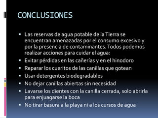 CONCLUSIONES
 Las reservas de agua potable de laTierra se
encuentran amenazadas por el consumo excesivo y
por la presencia de contaminantes.Todos podemos
realizar acciones para cuidar el agua:
 Evitar pérdidas en las cañerías y en el hinodoro
 Reparar los cueritos de las canillas que gotean
 Usar detergentes biodegradables
 No dejar canillas abiertas sin necesidad
 Lavarse los dientes con la canilla cerrada, solo abrirla
para enjuagarse la boca
 No tirar basura a la playa ni a los cursos de agua
 