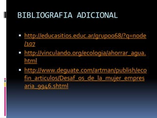BIBLIOGRAFIA ADICIONAL
 http://educasitios.educ.ar/grupo068/?q=node
/107
 http://vinculando.org/ecologia/ahorrar_agua.
html
 http://www.deguate.com/artman/publish/eco
fin_articulos/Desaf_os_de_la_mujer_empres
aria_9946.shtml
 