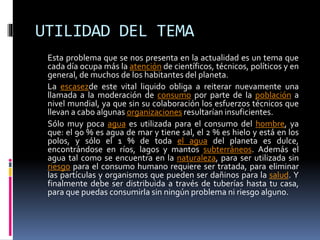 UTILIDAD DEL TEMA
Esta problema que se nos presenta en la actualidad es un tema que
cada día ocupa más la atención de científicos, técnicos, políticos y en
general, de muchos de los habitantes del planeta.
La escasezde este vital liquido obliga a reiterar nuevamente una
llamada a la moderación de consumo por parte de la población a
nivel mundial, ya que sin su colaboración los esfuerzos técnicos que
llevan a cabo algunas organizaciones resultarían insuficientes.
Sólo muy poca agua es utilizada para el consumo del hombre, ya
que: el 90 % es agua de mar y tiene sal, el 2 % es hielo y está en los
polos, y sólo el 1 % de toda el agua del planeta es dulce,
encontrándose en ríos, lagos y mantos subterráneos. Además el
agua tal como se encuentra en la naturaleza, para ser utilizada sin
riesgo para el consumo humano requiere ser tratada, para eliminar
las partículas y organismos que pueden ser dañinos para la salud. Y
finalmente debe ser distribuida a través de tuberías hasta tu casa,
para que puedas consumirla sin ningún problema ni riesgo alguno.
 