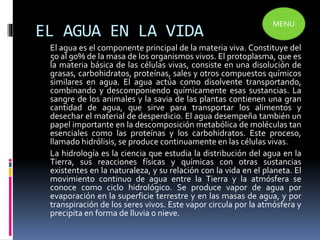 EL AGUA EN LA VIDA
El agua es el componente principal de la materia viva. Constituye del
50 al 90% de la masa de los organismos vivos. El protoplasma, que es
la materia básica de las células vivas, consiste en una disolución de
grasas, carbohidratos, proteínas, sales y otros compuestos químicos
similares en agua. El agua actúa como disolvente transportando,
combinando y descomponiendo químicamente esas sustancias. La
sangre de los animales y la savia de las plantas contienen una gran
cantidad de agua, que sirve para transportar los alimentos y
desechar el material de desperdicio. El agua desempeña también un
papel importante en la descomposición metabólica de moléculas tan
esenciales como las proteínas y los carbohidratos. Este proceso,
llamado hidrólisis, se produce continuamente en las células vivas.
La hidrología es la ciencia que estudia la distribución del agua en la
Tierra, sus reacciones físicas y químicas con otras sustancias
existentes en la naturaleza, y su relación con la vida en el planeta. El
movimiento continuo de agua entre la Tierra y la atmósfera se
conoce como ciclo hidrológico. Se produce vapor de agua por
evaporación en la superficie terrestre y en las masas de agua, y por
transpiración de los seres vivos. Este vapor circula por la atmósfera y
precipita en forma de lluvia o nieve.
MENU
 