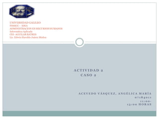 A C T I V I D A D 2
C A S O 2
A C E V E D O V Á S Q U E Z , A N G É L I C A M A R Í A
0 7 1 8 4 0 1 1
1 1 : 0 0 -
1 3 : 0 0 H O R A S
UNIVERSIDAD GALILEO
FISSICC - IDEA
ADMINISTRACION EN RECURSOS HUMANOS
Informática Aplicada
CEI- AGUILAR BATRES
Lic. Edwin Haroldo Juárez Muñoz
 