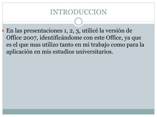 INTRODUCCION
 En las presentaciones 1, 2, 3, utilicé la versión de
Office 2007, identificándome con este Office, ya que
es el que mas utilizo tanto en mi trabajo como para la
aplicación en mis estudios universitarios.
 