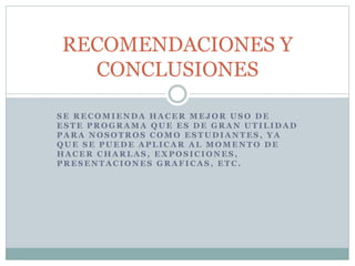 S E R E C O M I E N D A H A C E R M E J O R U S O D E
E S T E P R O G R A M A Q U E E S D E G R A N U T I L I D A D
P A R A N O S O T R O S C O M O E S T U D I A N T E S , Y A
Q U E S E P U E D E A P L I C A R A L M O M E N T O D E
H A C E R C H A R L A S , E X P O S I C I O N E S ,
P R E S E N T A C I O N E S G R A F I C A S , E T C .
RECOMENDACIONES Y
CONCLUSIONES
 