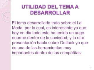 El tema desarrollado trata sobre el La
Moda, por lo cual, es interesante ya que
hoy en dia todo esto ha tenido un auge
enorme dentro de la sociedad, y la otra
presentación habla sobre Outlook ya que
es una de las herramientas muy
importantes dentro de las compañías.
4
 