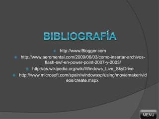  http://www.Blogger.com
 http://www.aeromental.com/2009/06/03/como-insertar-archivos-
flash-swf-en-power-point-2007-y-2003/
 http://es.wikipedia.org/wiki/Windows_Live_SkyDrive
 http://www.microsoft.com/spain/windowsxp/using/moviemaker/vid
eos/create.mspx
MENU
 
