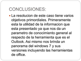 CONCLUSIONES:
 La resolucion de este caso tiene varios
objetivos primordiales. Primeramente
esta la utilidad de la informacion que
esta presentado ya que nos da un
parametro de conocimiento general al
respecto de la herramienta que es el
Outlook. Asi mismo nos brinda un
panorama del windows 7 y sus
versiones incluyendo las herramientas
de office.
 