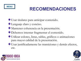 RECOMENDACIONES
Usar titulares para anticipar contenido.
Lenguaje claro y conciso.
Mantener coherencia en la presentación.
Debemos intentar fragmentar el contenido.
Utilizar colores, listas, tablas, gráficos o animaciones
para mayor calidad de la presentación.
Usar justificadamente las transiciones y demás efectos,
etc.
MENU
 
