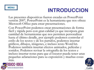 INTRODUCCION
Las presentes diapositivas fueron creadas en PowerPoint
versión 2007, PowerPoint es la herramienta que nos ofrece
Microsoft Office para crear presentaciones.
Con PowerPoint podemos crear presentaciones de forma
fácil y rápida pero con gran calidad ya que incorpora gran
cantidad de herramientas que nos permiten personalizar
hasta el último detalle, por ejemplo podemos controlar el
estilo de los textos y de los parrafos, podemos insertar
gráficos, dibujos, imágenes, e incluso texto WordArt.
Podemos también insertar efectos animados, películas y
sonidos. Podemos revisar la ortografía de los textos e
incluso insertar notas para que el locutor pueda tener unas
pequeñas aclaraciones para su exposición y muchas cosas
más.
MENU
 