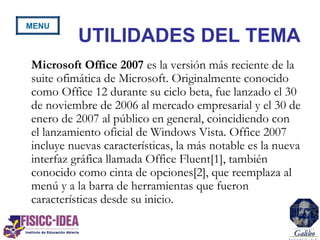 UTILIDADES DEL TEMA
Microsoft Office 2007 es la versión más reciente de la
suite ofimática de Microsoft. Originalmente conocido
como Office 12 durante su ciclo beta, fue lanzado el 30
de noviembre de 2006 al mercado empresarial y el 30 de
enero de 2007 al público en general, coincidiendo con
el lanzamiento oficial de Windows Vista. Office 2007
incluye nuevas características, la más notable es la nueva
interfaz gráfica llamada Office Fluent[1], también
conocido como cinta de opciones[2], que reemplaza al
menú y a la barra de herramientas que fueron
características desde su inicio.
MENU
 