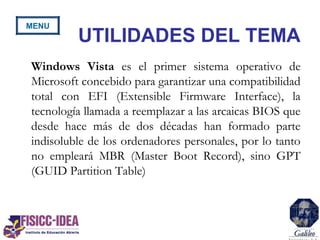 Windows Vista es el primer sistema operativo de
Microsoft concebido para garantizar una compatibilidad
total con EFI (Extensible Firmware Interface), la
tecnología llamada a reemplazar a las arcaicas BIOS que
desde hace más de dos décadas han formado parte
indisoluble de los ordenadores personales, por lo tanto
no empleará MBR (Master Boot Record), sino GPT
(GUID Partition Table)
UTILIDADES DEL TEMA
MENU
 
